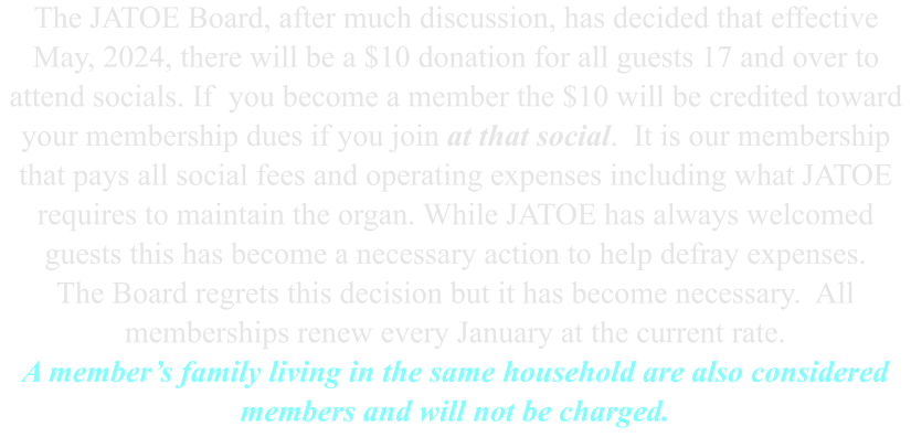 The JATOE Board, after much discussion, has decided that effective May, 2024, there will be a $10 donation for all guests 17 and over to attend socials. If  you become a member the $10 will be credited toward your membership dues if you join at that social.  It is our membership that pays all social fees and operating expenses including what JATOE requires to maintain the organ. While JATOE has always welcomed guests this has become a necessary action to help defray expenses. The Board regrets this decision but it has become necessary.  All memberships renew every January at the current rate. A member’s family living in the same household are also considered members and will not be charged.