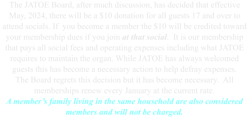 The JATOE Board, after much discussion, has decided that effective May, 2024, there will be a $10 donation for all guests 17 and over to attend socials. If  you become a member the $10 will be credited toward your membership dues if you join at that social.  It is our membership that pays all social fees and operating expenses including what JATOE requires to maintain the organ. While JATOE has always welcomed guests this has become a necessary action to help defray expenses. The Board regrets this decision but it has become necessary.  All memberships renew every January at the current rate. A member’s family living in the same household are also considered members and will not be charged.